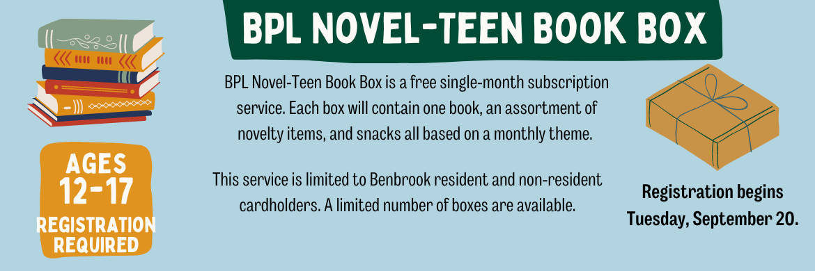 BPL Novel-Teen Book Box is a free single-month subscription service. Each box will contain one book, an assortment of novelty items, and snacks all based on a monthly theme. This service is limited to Benbrook resident and non-resident cardholders. A limited number of boxes are available. Registration begins Tuesday, September 20.