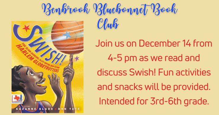 Bluebonnet Book Club: Swish! Join us on December 14 from 4-5 p.m. as we read and discuss Swish! Fun activities and snacks will be provided. Intended for grades 3-6.