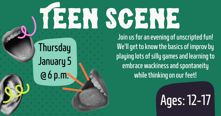 Teen Scene: Thursday January 5 at 6 p.m. Join us for an evening of unscripted fun! We'll get to know the basics of improv by playing lots of silly games. Ages 12 to 17.