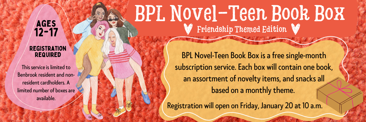 BPL Novel-Teen Book box is a free single-month subscription service. Each box will contain one book, an assortment of novelty items, and snacks all based on a monthly theme. Registration opens Friday, January 20 at 10 a.m.
