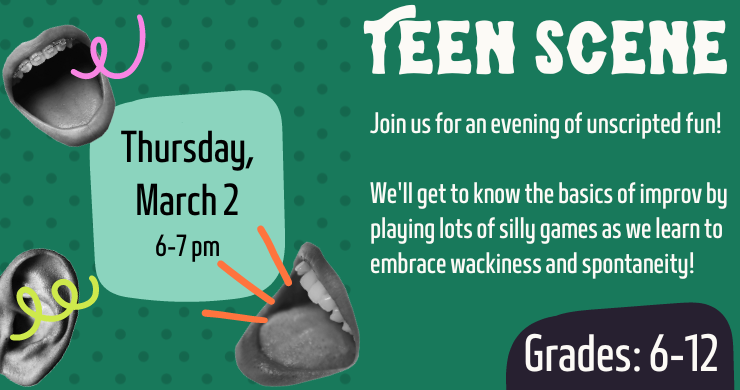 Teen Scene. Thursday, March 2 from 6-7 p.m. Join us for an evening of unscripted fun! Grades 6 - 12.