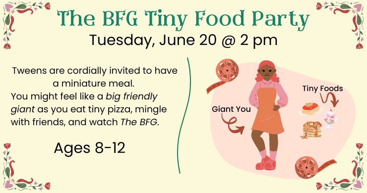 BFG Tiny Food Party: Tuesday, June 20 at 2 pm. Tweens are cordially invited to have a miniature meal. You might feel like a big friendly giant as you eat tiny pizza, mingle with friends, and watch The BFG. Ages 8-12.