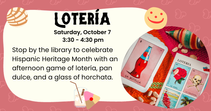 Loteria: Saturday, October 7, 3:30 - 4:30 pm. Stop by the library to celebrate Hispanic Heritage Month with an afternoon game of loteria, pan dulce, and a glass of horchata. Image of beans and loteria cards, illustration of horchata and panes dulces.
