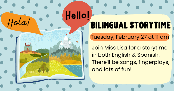 Bilingual Stortyime: Tuesday, February 27, at 11 am. Join Miss Lisa for a storytime in both English and Spanish. There'll be songs, fingerplays, and lots of fun! Illustration of a picture book with speech bubbles saying "Hello" and "Hola"