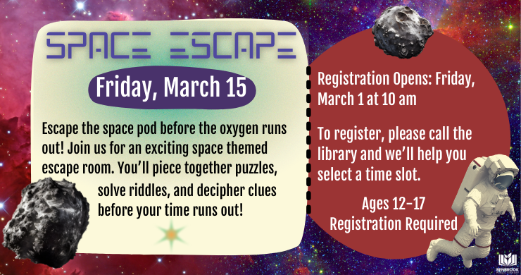 Space Escape: Friday, March 15. Escape the space pod before the oxygen runs out! Join us for an exciting space themed escape room. You’ll piece together puzzles, solve riddles, and decipher clues before your time runs out. Registration open Friday, March 1, at 10 am. Ages 12 - 17. Registration Required. Call the library to register. Illustration of an astronaut and meteors floating in the cosmos.