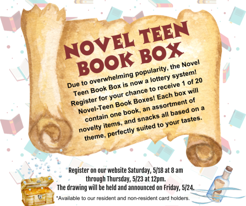 Novel Teen Book Box Due to overwhelming popularity, the Novel Teen Book Box is now a lottery system! Register for your chance to receive 1 of 20 Novel-Teen Book Boxes! Each box will contain one book, an assortment of novelty items, and snacks all based on a theme, perfectly suited to your tastes. Register on our website Saturday, 5/18 at 8 am through Thursday, 5/23 at 12pm.  The drawing will be held and announced on Friday, 5/24. *Available to our resident and non-resident card holders.