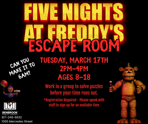 Five Nights at Freddy's Escape Room. Tuesday, March 17th 2pm-4pm Ages 8-18.. Work in a group to solve puzzles before your time runs out. *Registration Required - Please speak with staff to sign up for an available time. Can you make it to 6AM?